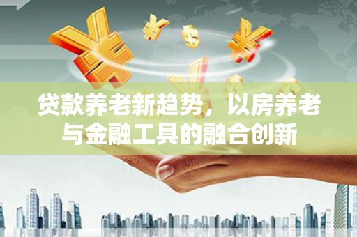 商城贷款养老新趋势，以房养老与金融工具的融合创新